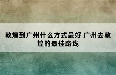 敦煌到广州什么方式最好 广州去敦煌的最佳路线